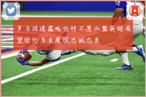 罗马诺透露略伦特不愿加盟英超渴望续约马竞展现忠诚态度