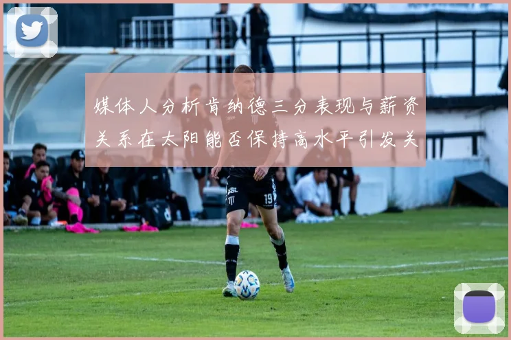媒体人分析肯纳德三分表现与薪资关系在太阳能否保持高水平引发关注