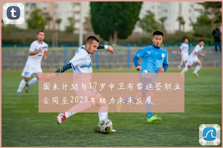 国米计划与17岁中卫布雷达签职业合同至2029年助力未来发展
