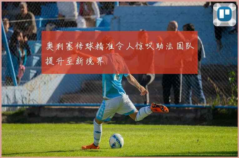 奥利塞传球精准令人惊叹助法国队提升至新境界