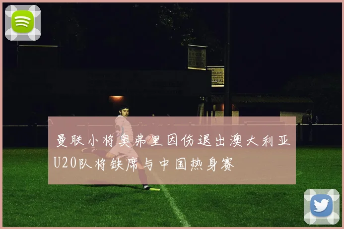 曼联小将奥弗里因伤退出澳大利亚U20队将缺席与中国热身赛