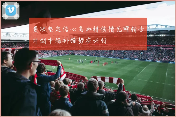 曼联坚定信心乌加特伤情无碍转会计划中场补强势在必行