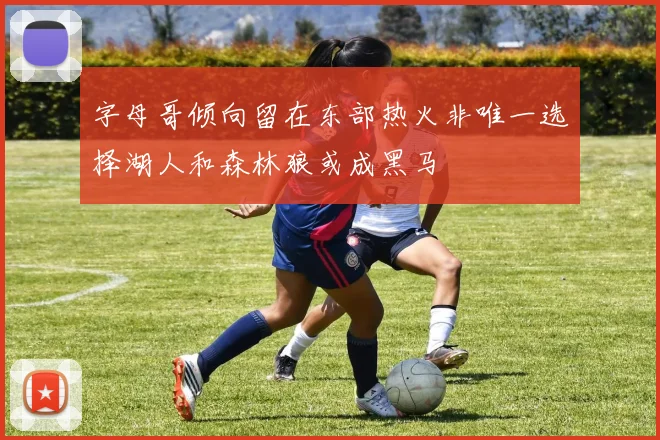 字母哥倾向留在东部热火非唯一选择湖人和森林狼或成黑马