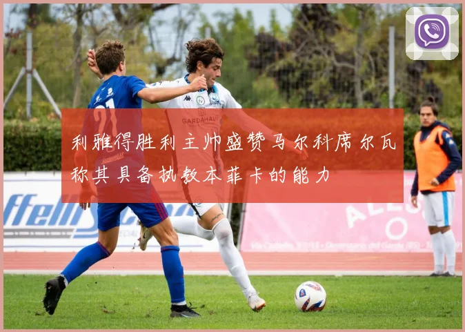 利雅得胜利主帅盛赞马尔科席尔瓦称其具备执教本菲卡的能力
