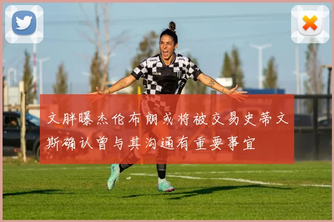 文胖曝杰伦布朗或将被交易史蒂文斯确认曾与其沟通有重要事宜