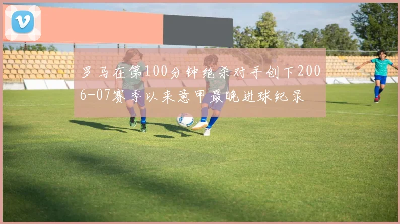 罗马在第100分钟绝杀对手创下2006-07赛季以来意甲最晚进球纪录