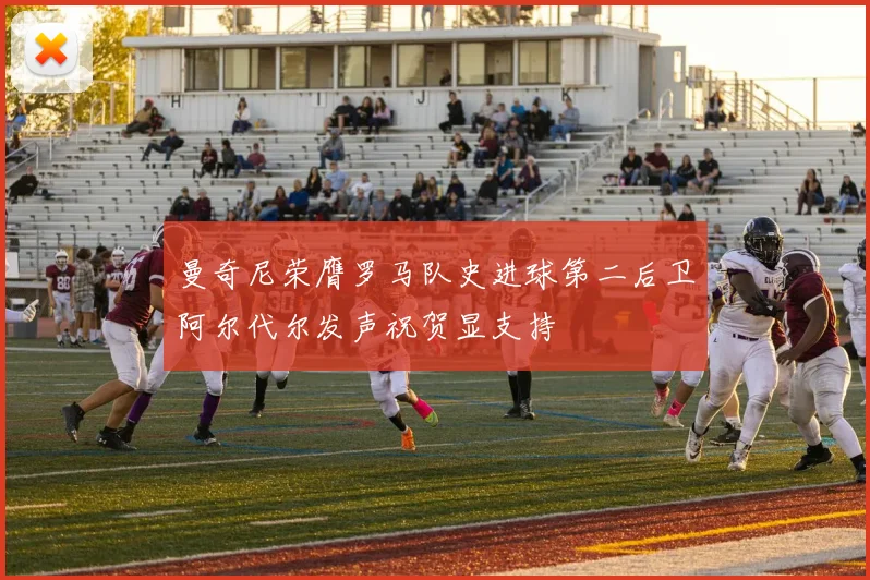 曼奇尼荣膺罗马队史进球第二后卫阿尔代尔发声祝贺显支持