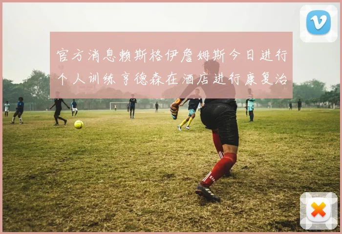 官方消息赖斯格伊詹姆斯今日进行个人训练亨德森在酒店进行康复治疗