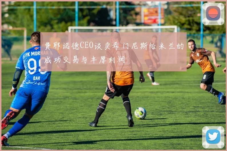 费耶诺德CEO谈卖希门尼斯给米兰的成功交易与丰厚利润
