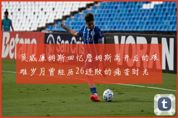莫威廉姆斯回忆詹姆斯离开后的艰难岁月曾经历26连败的痛苦时光