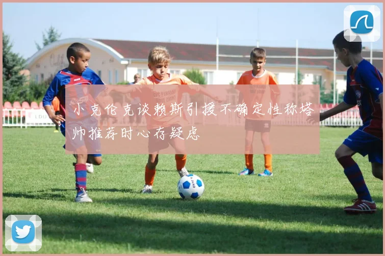 小克伦克谈赖斯引援不确定性称塔帅推荐时心存疑虑